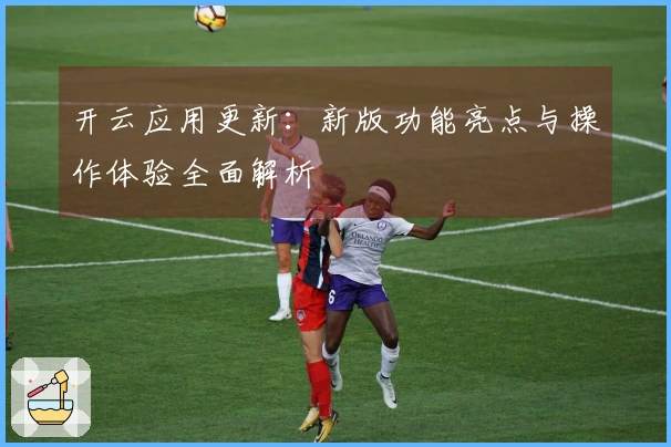 开云应用更新：新版功能亮点与操作体验全面解析