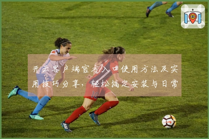 开云客户端官方入口使用方法及实用技巧分享，轻松搞定安装与日常操作